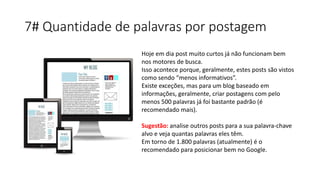 7# Quantidade de palavras por postagem
Hoje em dia post muito curtos já não funcionam bem
nos motores de busca.
Isso acontece porque, geralmente, estes posts são vistos
como sendo “menos informativos”.
Existe exceções, mas para um blog baseado em
informações, geralmente, criar postagens com pelo
menos 500 palavras já foi bastante padrão (é
recomendado mais).
Sugestão: analise outros posts para a sua palavra-chave
alvo e veja quantas palavras eles têm.
Em torno de 1.800 palavras (atualmente) é o
recomendado para posicionar bem no Google.
 