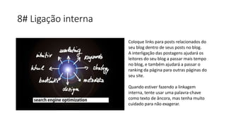 8# Ligação interna
Coloque links para posts relacionados do
seu blog dentro de seus posts no blog.
A interligação das postagens ajudará os
leitores do seu blog a passar mais tempo
no blog, e também ajudará a passar o
ranking da página para outras páginas do
seu site.
Quando estiver fazendo a linkagem
interna, tente usar uma palavra-chave
como texto de âncora, mas tenha muito
cuidado para não exagerar.
 