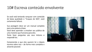 10# Escreva conteúdo envolvente
Se você está tentando ranquear com conteúdo
de baixa qualidade e “truques de SEO”, você
certamente falhará.
Sua postagem deve ser um manual completo
para uma palavra-chave.
Você deve aprender a envolver seu público de
uma maneira que funciona para eles.
Tente fazer perguntas aos seus leitores e
respondê-los.
Compreenda o que eles querem ler e depois
escreva sobre isso – de forma mais completa e
atraente possível.
 