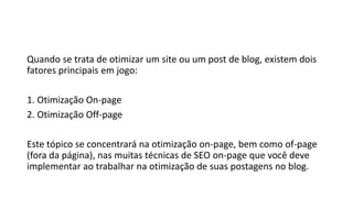 Quando se trata de otimizar um site ou um post de blog, existem dois
fatores principais em jogo:
1. Otimização On-page
2. Otimização Off-page
Este tópico se concentrará na otimização on-page, bem como of-page
(fora da página), nas muitas técnicas de SEO on-page que você deve
implementar ao trabalhar na otimização de suas postagens no blog.
 