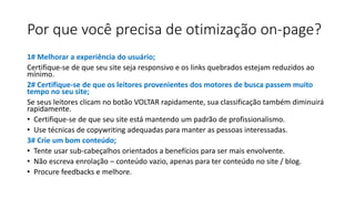 Por que você precisa de otimização on-page?
1# Melhorar a experiência do usuário;
Certifique-se de que seu site seja responsivo e os links quebrados estejam reduzidos ao
mínimo.
2# Certifique-se de que os leitores provenientes dos motores de busca passem muito
tempo no seu site;
Se seus leitores clicam no botão VOLTAR rapidamente, sua classificação também diminuirá
rapidamente.
• Certifique-se de que seu site está mantendo um padrão de profissionalismo.
• Use técnicas de copywriting adequadas para manter as pessoas interessadas.
3# Crie um bom conteúdo;
• Tente usar sub-cabeçalhos orientados a benefícios para ser mais envolvente.
• Não escreva enrolação – conteúdo vazio, apenas para ter conteúdo no site / blog.
• Procure feedbacks e melhore.
 