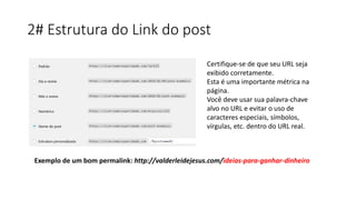 2# Estrutura do Link do post
Certifique-se de que seu URL seja
exibido corretamente.
Esta é uma importante métrica na
página.
Você deve usar sua palavra-chave
alvo no URL e evitar o uso de
caracteres especiais, símbolos,
vírgulas, etc. dentro do URL real.
Exemplo de um bom permalink: http://valderleidejesus.com/ideias-para-ganhar-dinheiro
 