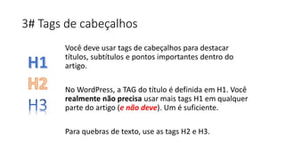 3# Tags de cabeçalhos
Você deve usar tags de cabeçalhos para destacar
títulos, subtítulos e pontos importantes dentro do
artigo.
No WordPress, a TAG do título é definida em H1. Você
realmente não precisa usar mais tags H1 em qualquer
parte do artigo (e não deve). Um é suficiente.
Para quebras de texto, use as tags H2 e H3.
 