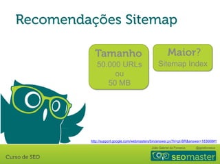 João Gabriel da Fonseca @jgdafonseca
50.000 URLs
ou
50 MB
Sitemap Index
http://support.google.com/webmasters/bin/answer.py?hl=pt-BR&answer=183668#1
 