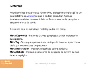 METATAGS
Relativamente a este tópico não me vou alongar muito pois já fiz um
post relativo às Metatags e que o podem consultar. Apenas
lembrem-se delas, caso contrário serão os motores de pesquisa a
esquecerem-se de vocês.
Deixo-vos aqui as principais metatags a ter em conta:
Meta Keywords - Palavras-chaves que possas achar importante
para página.
Title Tag - Texto que aparece quer no topo do browser quer como
titulo para os motores de pesquisa.
Meta Description - Pequena descrição sobre a página.
Meta Robots - Indicam os motores de pesquisa se devem ou não
indexar a página.
10SEO - Optimização de Página
 