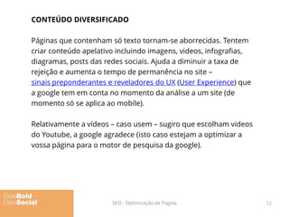 CONTEÚDO DIVERSIFICADO
Páginas que contenham só texto tornam-se aborrecidas. Tentem
criar conteúdo apelativo incluindo imagens, videos, infografias,
diagramas, posts das redes sociais. Ajuda a diminuir a taxa de
rejeição e aumenta o tempo de permanência no site –
sinais preponderantes e reveladores do UX (User Experience) que
a google tem em conta no momento da análise a um site (de
momento só se aplica ao mobile).
Relativamente a vídeos – caso usem – sugiro que escolham videos
do Youtube, a google agradece (isto caso estejam a optimizar a
vossa página para o motor de pesquisa da google).
12SEO - Optimização de Página
 