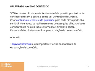 PALAVRAS-CHAVE NO CONTEÚDO
SEO tornou-se tão dependente de conteúdo que é impossível tentar
conceber um sem o outro, e como tal: Conteúdo é rei. Ponto.
Criar conteúdo relevante e de qualidade para cada nicho pode não
ser fácil, no entanto se realizarem uma boa pesquisa aliada ao bom
conhecimento na área tudo se torna mais simples e eficaz.
Existem várias técnicas a utilizar para a criação de bom conteúdo.
Aqui vai:
• Keywords Research é um importante factor no momento da
elaboração de conteúdo.
16SEO - Optimização de Página
 