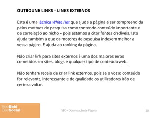 OUTBOUND LINKS – LINKS EXTERNOS
Esta é uma técnica White Hat que ajuda a página a ser compreendida
pelos motores de pesquisa como contendo conteúdo importante e
de correlação ao nicho – pois estamos a citar fontes credíveis. Isto
ajuda também a que os motores de pesquisa indexem melhor a
vossa página. E ajuda ao ranking da página.
Não criar link para sites externos é uma dos maiores erros
cometidos em sites, blogs e qualquer tipo de conteúdo web.
Não tenham receio de criar link externos, pois se o vosso conteúdo
for relevante, interessante e de qualidade os utilizadores irão de
certeza voltar.
20SEO - Optimização de Página
 