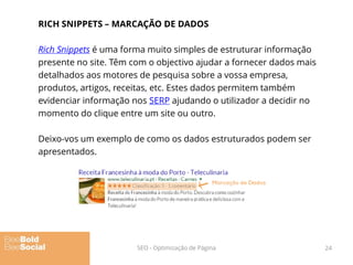 RICH SNIPPETS – MARCAÇÃO DE DADOS
Rich Snippets é uma forma muito simples de estruturar informação
presente no site. Têm com o objectivo ajudar a fornecer dados mais
detalhados aos motores de pesquisa sobre a vossa empresa,
produtos, artigos, receitas, etc. Estes dados permitem também
evidenciar informação nos SERP ajudando o utilizador a decidir no
momento do clique entre um site ou outro.
Deixo-vos um exemplo de como os dados estruturados podem ser
apresentados.
24SEO - Optimização de Página
 