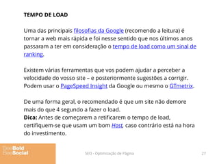 TEMPO DE LOAD
Uma das principais filosofias da Google (recomendo a leitura) é
tornar a web mais rápida e foi nesse sentido que nos últimos anos
passaram a ter em consideração o tempo de load como um sinal de
ranking.
Existem várias ferramentas que vos podem ajudar a perceber a
velocidade do vosso site – e posteriormente sugestões a corrigir.
Podem usar o PageSpeed Insight da Google ou mesmo o GTmetrix.
De uma forma geral, o recomendado é que um site não demore
mais do que 4 segundo a fazer o load.
Dica: Antes de começarem a retificarem o tempo de load,
certifiquem-se que usam um bom Host, caso contrário está na hora
do investimento.
27SEO - Optimização de Página
 