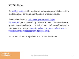BOTÕES SOCIAIS
Os botões sociais estão por todo o lado no entanto ainda existem
muitas páginas sem qualquer ligação a uma rede social.
É verdade que ainda não desempenham um papel
importante quanto ao ranking de um site mais uma coisa é certa,
quanto mais espalharem o conteúdo mais hipóteses têm de dar a
conhecer o vosso site e quanto mais as pessoas conhecerem o
vosso site mais hipóteses têm de obter links.
É a técnica do passa-a-palavra mas no mundo online.
29SEO - Optimização de Página
 