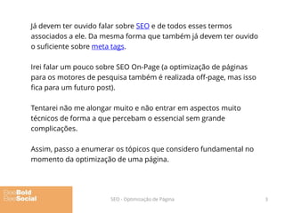 Já devem ter ouvido falar sobre SEO e de todos esses termos
associados a ele. Da mesma forma que também já devem ter ouvido
o suficiente sobre meta tags.
Irei falar um pouco sobre SEO On-Page (a optimização de páginas
para os motores de pesquisa também é realizada off-page, mas isso
fica para um futuro post).
Tentarei não me alongar muito e não entrar em aspectos muito
técnicos de forma a que percebam o essencial sem grande
complicações.
Assim, passo a enumerar os tópicos que considero fundamental no
momento da optimização de uma página.
3SEO - Optimização de Página
 