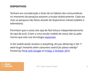 DISPOSITIVOS
Tenham em consideração o facto de os hábitos dos consumidores
no momento de pesquisa estarem a mudar drásticamente. Cada vez
mais as pesquisa são feitas através de dispositivos móveis (tablets e
telemóveis).
Permitam que o vosso site seja de fácil leitura independentemente
do tipo de ecrã. Criem o uma versão mobile do vosso site ou pelo
menos que este use tecnologia responsive.
In the mobile world, location is everything. Are you delivering in the “I-
want-to-go” moments when consumers search for places nearby?
Posted by Think with Google on Friday, 2 October 2015
31SEO - Optimização de Página
 