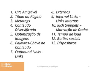 1. URL Amigável
2. Titulo da Página
3. Metatags
4. Conteúdo
Diversificado
5. Optimização de
Imagens
6. Palavras-Chave no
Conteúdo
7. Outbound Links –
Links
8. Externos
9. Internal Links –
Links Internos
10. Rich Snippets –
Marcação de Dados
11. Tempo de load
12. Botões sociais
13. Dispositivos
SEO - Optimização de Página 4
 