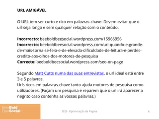 URL AMIGÁVEL
O URL tem ser curto e rico em palavras-chave. Devem evitar que o
url seja longo e sem qualquer relação com o conteúdo.
Incorrecto: beeboldbeesocial.wordpress.com/15966956
Incorrecto: beeboldbeesocial.wordpress.com/url-quando-e-grande-
de-mais-torna-se-feio-e-de-elevada-dificuldade-de-leitura-e-perdes-
credito-aos-olhos-dos-motores-de-pesquisa
Correcto: beeboldbeesocial.wordpress.com/seo-on-page
Segundo Matt Cutts numa das suas entrevistas, o url ideal está entre
3 e 5 palavras.
Urls ricos em palavras-chave tanto ajuda motores de pesquisa como
utilizadores. (Façam um pesquisa e reparem que o url irá aparecer a
negrito caso contenha as vossas palavras.)
6SEO - Optimização de Página
 