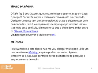 TÍTULO DA PÁGINA
O Title Tag é dos factores que ainda tem peso quanto a seo on-page.
E porquê? Por razões óbvias. Indica o tema/assunto do conteúdo.
Obrigatoriamente tem de conter palavras-chave e devem estar bem
posicionadas. Isto é, coloquem-nas sempre que possível no início –
traz mais peso ao título. E lembrem-se que o título deve andar entre
os 50 e os 60 caracteres.
Dica: tentem envolver o título como H1.
METATAGS
Relativamente a este tópico não me vou alongar muito pois já fiz um
post relativo às Metatags e que o podem consultar. Apenas
lembrem-se delas, caso contrário serão os motores de pesquisa a
esquecerem-se de vocês.
8SEO - Optimização de Página
 