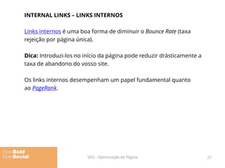 INTERNAL LINKS – LINKS INTERNOS
Links internos é uma boa forma de diminuir o Bounce Rate (taxa
rejeição por página única).
Dica: Introduzi-los no início da página pode reduzir drásticamente a
taxa de abandono do vosso site.
Os links internos desempenham um papel fundamental quanto
ao PageRank.
22SEO - Optimização de Página
 