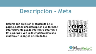 Descripción - Meta
Resume con precisión el contenido de la
página. Escribe una descripción que formal e
informalmente pueda interesar e informar a
los usuarios si ven la descripción como una
muestra en la página de resultados.
 