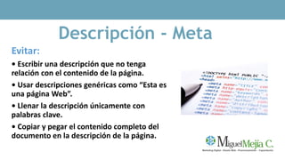 Descripción - Meta
Evitar:
• Escribir una descripción que no tenga
relación con el contenido de la página.
• Usar descripciones genéricas como “Esta es
una página Web”.
• Llenar la descripción únicamente con
palabras clave.
• Copiar y pegar el contenido completo del
documento en la descripción de la página.
 