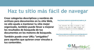 Haz tu sitio más fácil de navegar
Crear categorías descriptivas y nombres de
archivos para documentos en tu sitio Web,
no sólo ayuda a mantener tu sitio mejor
organizado, también puede llevar a mejorar
los resultados de búsqueda de tus
documentos en los motores de búsqueda.
También puede crear URLs “amigables”
para aquellos que quieran crear vínculos a
tus contenidos.
 