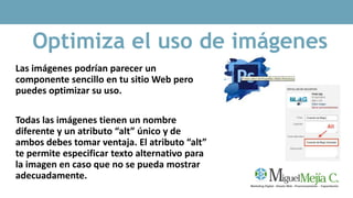 Optimiza el uso de imágenes
Las imágenes podrían parecer un
componente sencillo en tu sitio Web pero
puedes optimizar su uso.
Todas las imágenes tienen un nombre
diferente y un atributo “alt” único y de
ambos debes tomar ventaja. El atributo “alt”
te permite especificar texto alternativo para
la imagen en caso que no se pueda mostrar
adecuadamente.
 