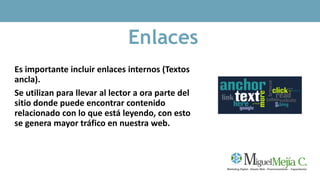 Enlaces
Es importante incluir enlaces internos (Textos
ancla).
Se utilizan para llevar al lector a ora parte del
sitio donde puede encontrar contenido
relacionado con lo que está leyendo, con esto
se genera mayor tráfico en nuestra web.
 