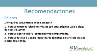 Recomendaciones
Enlaces
¿Por qué es conveniente añadir enlaces?
1.- Porque creamos relaciones y lazos con otras páginas web o blogs
de nuestro sector.
2.- Porque aporta valor al contenido y lo complementa.
3.- Porque facilita a Google identificar la temática del artículo gracias
a estas relaciones.
 
