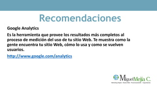 Recomendaciones
Google Analytics
Es la herramienta que provee los resultados más completos al
proceso de medición del uso de tu sitio Web. Te muestra como la
gente encuentra tu sitio Web, cómo lo usa y como se vuelven
usuarios.
http://www.google.com/analytics
 