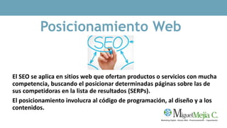 Posicionamiento Web
El SEO se aplica en sitios web que ofertan productos o servicios con mucha
competencia, buscando el posicionar determinadas páginas sobre las de
sus competidoras en la lista de resultados (SERPs).
El posicionamiento involucra al código de programación, al diseño y a los
contenidos.
 