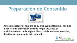 Preparación de Contenido
Antes de escoger el nombre de tu sitio Web o Dominio, hay que
elaborar una planeación de todo lo que visualice el
posicionamiento de la página, ideas, palabras claves, temática,
distribución y jerarquía del contenido.
 