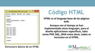 Código HTML
HTML es el lenguaje base de las páginas
web.
Aunque con el tiempo se han
implementado otros lenguajes, para el
diseño aplicaciones específicas, tales
como PHP, SQL, JAVA entre otros, todos se
incrustan en el HTML.
Estructura básica de un HTML
 