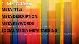 META TITLE
Legible and well defined Title which is unique.
META DESCRIPTION
A brief description about the content of the page which states the nature of content and its category.
META KEYWORDS
Maximum 5 Meta Keywords should be used and each keyword should be relevant and related to one another.
SOCIAL MEDIA META TAGGING
Modern websites need to be Meta Tagged as per the Social Media Sites Requisite: E.g. Twitter, Facebook, LinkedIn etc.
 