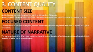 CONTENT SIZE
An ideal Article size varies between 350 words to 500 words to 750 words.
Market Rates for Content Writing: Rs. 500 for 750 words which depending upon Content Writer goes up to Rs. 2K
FOCUSED CONTENT
Content should be focused, to the point, relevant and must have a flow. We get only 8 seconds to impress our Digital
Consumers.
NATURE OF NARRATIVE
The purpose of narrative differs from content to content. For e.g. Narrative of an Article cannot be opinionated, while
narrative of a Blog has to be opinionated.
 