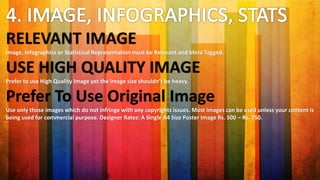 RELEVANT IMAGE
Image, Infographics or Statistical Representation must be Relevant and Meta Tagged.
USE HIGH QUALITY IMAGE
Prefer to use High Quality Image yet the image size shouldn’t be heavy.
Prefer To Use Original Image
Use only those images which do not infringe with any copyrights issues. Most images can be used unless your content is
being used for commercial purpose. Designer Rates: A Single A4 Size Poster Image Rs. 500 – Rs. 750.
 