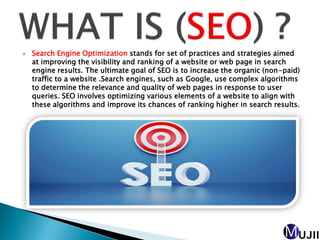  Search Engine Optimization stands for set of practices and strategies aimed
at improving the visibility and ranking of a website or web page in search
engine results. The ultimate goal of SEO is to increase the organic (non-paid)
traffic to a website .Search engines, such as Google, use complex algorithms
to determine the relevance and quality of web pages in response to user
queries. SEO involves optimizing various elements of a website to align with
these algorithms and improve its chances of ranking higher in search results.
 
