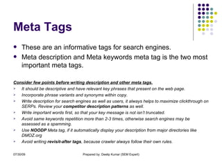 Meta Tags These are an informative tags for search engines. Meta description and Meta keywords meta tag is the two most important meta tags. Consider few points before writing description and other meta tags. It should be descriptive and have relevant key phrases that present on the web page.  Incorporate phrase variants and synonyms within copy. Write description for search engines as well as users, it always helps to maximize clickthrough on SERPs. Review your  competitor description patterns  as well. Write important words first, so that your key message is not isn’t truncated. Avoid same keywords repetition more than 2-3 times, otherwise search engines may be assessed as a spamming. Use  NOODP  Meta tag, if it automatically display your description from major directories like DMOZ.org Avoid writing  revisit-after tags , because crawler always follow their own rules. 
