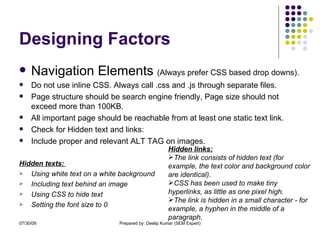 Designing Factors Navigation Elements  (Always prefer CSS based drop downs). Do not use inline CSS. Always call .css and .js through separate files. Page structure should be search engine friendly, Page size should not exceed more than 100KB. All important page should be reachable from at least one static text link. Check for Hidden text and links: Include proper and relevant ALT TAG on images. Hidden texts:  Using white text on a white background Including text behind an image Using CSS to hide text Setting the font size to 0 Hidden links: The link consists of hidden text (for example, the text color and background color are identical).  CSS has been used to make tiny hyperlinks, as little as one pixel high.  The link is hidden in a small character - for example, a hyphen in the middle of a paragraph. 