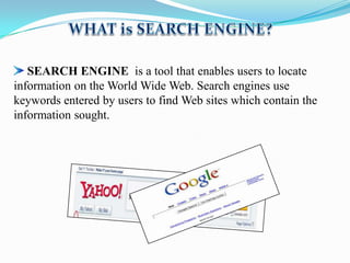 SEARCH ENGINE is a tool that enables users to locate
information on the World Wide Web. Search engines use
keywords entered by users to find Web sites which contain the
information sought.

 