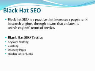 Black Hat SEO
 Black hat SEO is a practice that increases a page's rank

in search engines through means that violate the
search engines' terms of service.
 Black Hat SEO Tactics
 Keyword Stuffing
 Cloaking
 Doorway Pages
 Hidden Text or Links

 