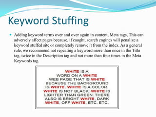 Keyword Stuffing
 Adding keyword terms over and over again in content, Meta tags, This can

adversely affect pages because, if caught, search engines will penalize a
keyword stuffed site or completely remove it from the index. As a general
rule, we recommend not repeating a keyword more than once in the Title
tag, twice in the Description tag and not more than four times in the Meta
Keywords tag.

 