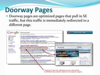 Doorway Pages
 Doorway pages are optimized pages that pull in SE

traffic, but this traffic is immediately redirected to a
different page.

 