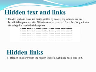 Hidden text and links
 Hidden text and links are easily spotted by search engines and are not

beneficial to your website. Websites can be removed from the Google index
for using this method of deception.

Hidden links
o Hidden links are when the hidden text of a web page has a link in it.

 