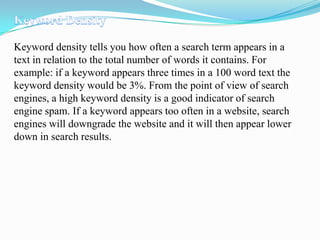 Keyword density tells you how often a search term appears in a
text in relation to the total number of words it contains. For
example: if a keyword appears three times in a 100 word text the
keyword density would be 3%. From the point of view of search
engines, a high keyword density is a good indicator of search
engine spam. If a keyword appears too often in a website, search
engines will downgrade the website and it will then appear lower
down in search results.

 