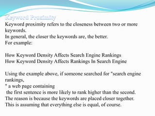 Keyword proximity refers to the closeness between two or more
keywords.
In general, the closer the keywords are, the better.
For example:

How Keyword Density Affects Search Engine Rankings
How Keyword Density Affects Rankings In Search Engine
Using the example above, if someone searched for "search engine
rankings,
" a web page containing
the first sentence is more likely to rank higher than the second.
The reason is because the keywords are placed closer together.
This is assuming that everything else is equal, of course.

 