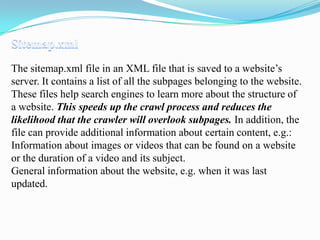 The sitemap.xml file in an XML file that is saved to a website’s
server. It contains a list of all the subpages belonging to the website.
These files help search engines to learn more about the structure of
a website. This speeds up the crawl process and reduces the
likelihood that the crawler will overlook subpages. In addition, the
file can provide additional information about certain content, e.g.:
Information about images or videos that can be found on a website
or the duration of a video and its subject.
General information about the website, e.g. when it was last
updated.

 