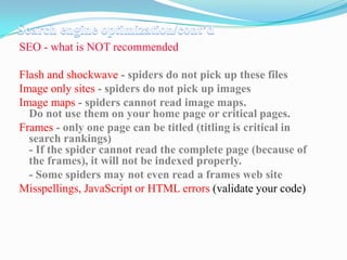 SEO - what is NOT recommended
Flash and shockwave - spiders do not pick up these files
Image only sites - spiders do not pick up images
Image maps - spiders cannot read image maps.
Do not use them on your home page or critical pages.
Frames - only one page can be titled (titling is critical in
search rankings)
- If the spider cannot read the complete page (because of
the frames), it will not be indexed properly.
- Some spiders may not even read a frames web site
Misspellings, JavaScript or HTML errors (validate your code)

 
