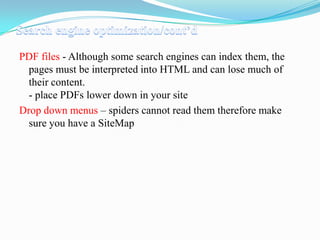 PDF files - Although some search engines can index them, the
pages must be interpreted into HTML and can lose much of
their content.
- place PDFs lower down in your site
Drop down menus – spiders cannot read them therefore make
sure you have a SiteMap

 