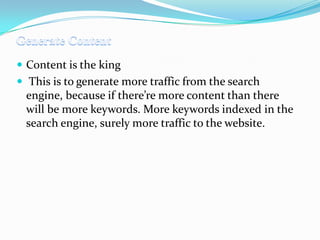  Content is the king

 This is to generate more traffic from the search

engine, because if there’re more content than there
will be more keywords. More keywords indexed in the
search engine, surely more traffic to the website.

 
