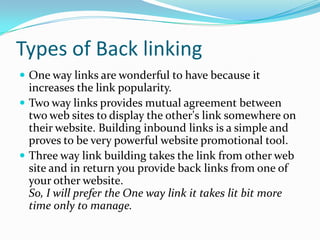 Types of Back linking
 One way links are wonderful to have because it

increases the link popularity.
 Two way links provides mutual agreement between
two web sites to display the other's link somewhere on
their website. Building inbound links is a simple and
proves to be very powerful website promotional tool.
 Three way link building takes the link from other web
site and in return you provide back links from one of
your other website.
So, I will prefer the One way link it takes lit bit more
time only to manage.

 