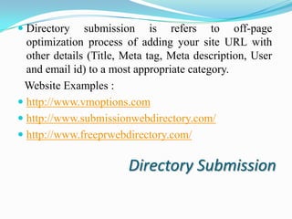  Directory submission is refers to off-page
optimization process of adding your site URL with
other details (Title, Meta tag, Meta description, User
and email id) to a most appropriate category.

Website Examples :
 http://www.vmoptions.com
 http://www.submissionwebdirectory.com/
 http://www.freeprwebdirectory.com/

Directory Submission

 